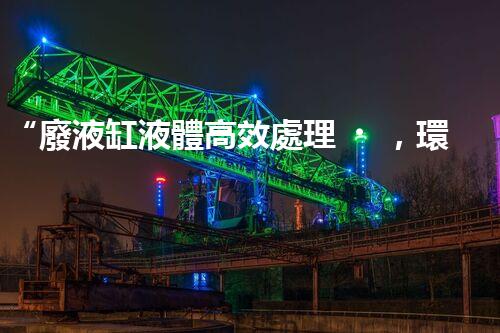 “廢液缸液體高效處理，環(huán)保新篇章開啟！”